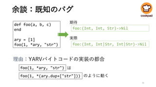 余談：既知のバグ
35
def foo(a, b, c)
end
ary = [1]
foo(1, *ary, "str")
foo:(Int, Int, Str)->Nil
foo:(Int, Int|Str, Int|Str)->Nil
期待
実際
foo(1, *ary, "str")
foo(1, *(ary.dup+["str"]))
は
のように動く
理由：YARVバイトコードの実装の都合
 