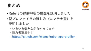 まとめ
•Ruby 3の静的解析の構想を説明しました
•型プロファイラの難しみ（コンテナ型）を
説明しました
• いろいろ悩みながらやってます
• 協力者募集中！
https://github.com/mame/ruby-type-profiler
37
 