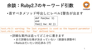 余談：Ruby2.7のキーワード引数
•直すべきメソッド呼出しにレベル1警告が出ます
• 詳細な案内は追ってどこかに書きます
• まだ詳細な仕様が決まっていない（委譲を調整中）
• Railsはだいたい対応済み (!?)
4
def foo(kw: 1)
end
foo({ kw: 42 })
test.rb:3: warning: The last argument is used as the keyword parameter
test.rb:1: warning: for `foo' defined here
 