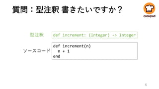 質問：型注釈 書きたいですか？
6
def increment: (Integer) -> Integer
def increment(n)
n + 1
end
ソースコード
型注釈
 