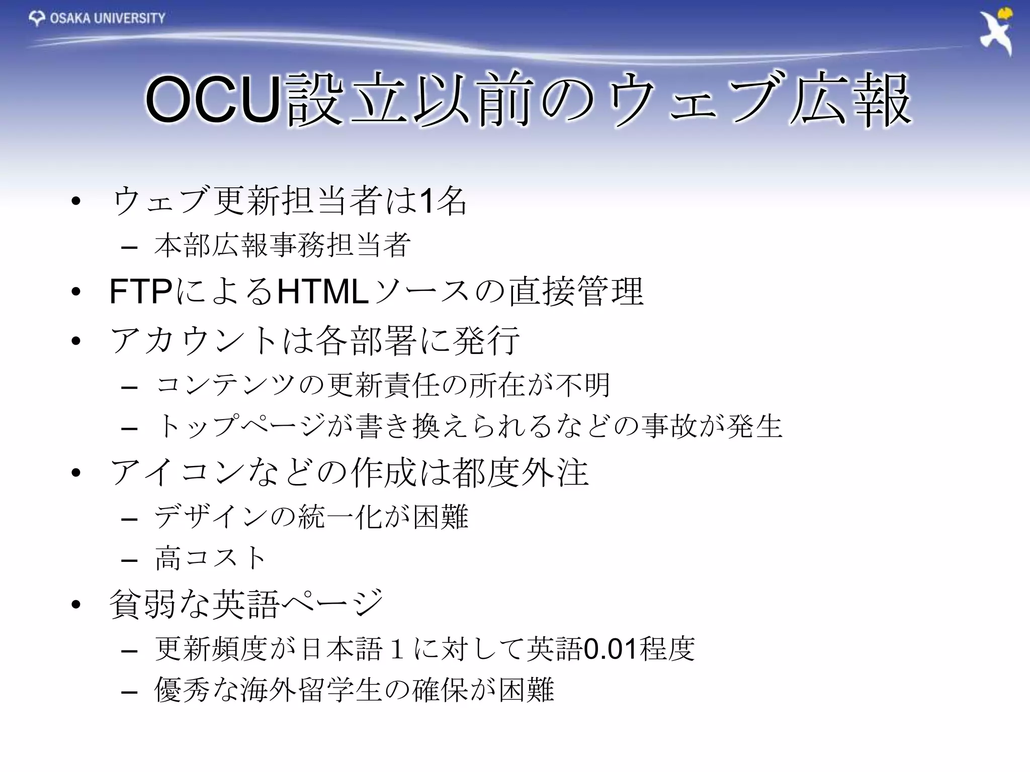 OCU設立以前のウェブ広報
• ウェブ更新担当者は1名
 – 本部広報事務担当者
• FTPによるHTMLソースの直接管理
• アカウントは各部署に発行
 – コンテンツの更新責任の所在が不明
 – トップページが書き換えられるなどの事故が発生
• アイコンなどの作成は都度外注
 – デザインの統一化が困難
 – 高コスト
• 貧弱な英語ページ
 – 更新頻度が日本語１に対して英語0.01程度
 – 優秀な海外留学生の確保が困難
 