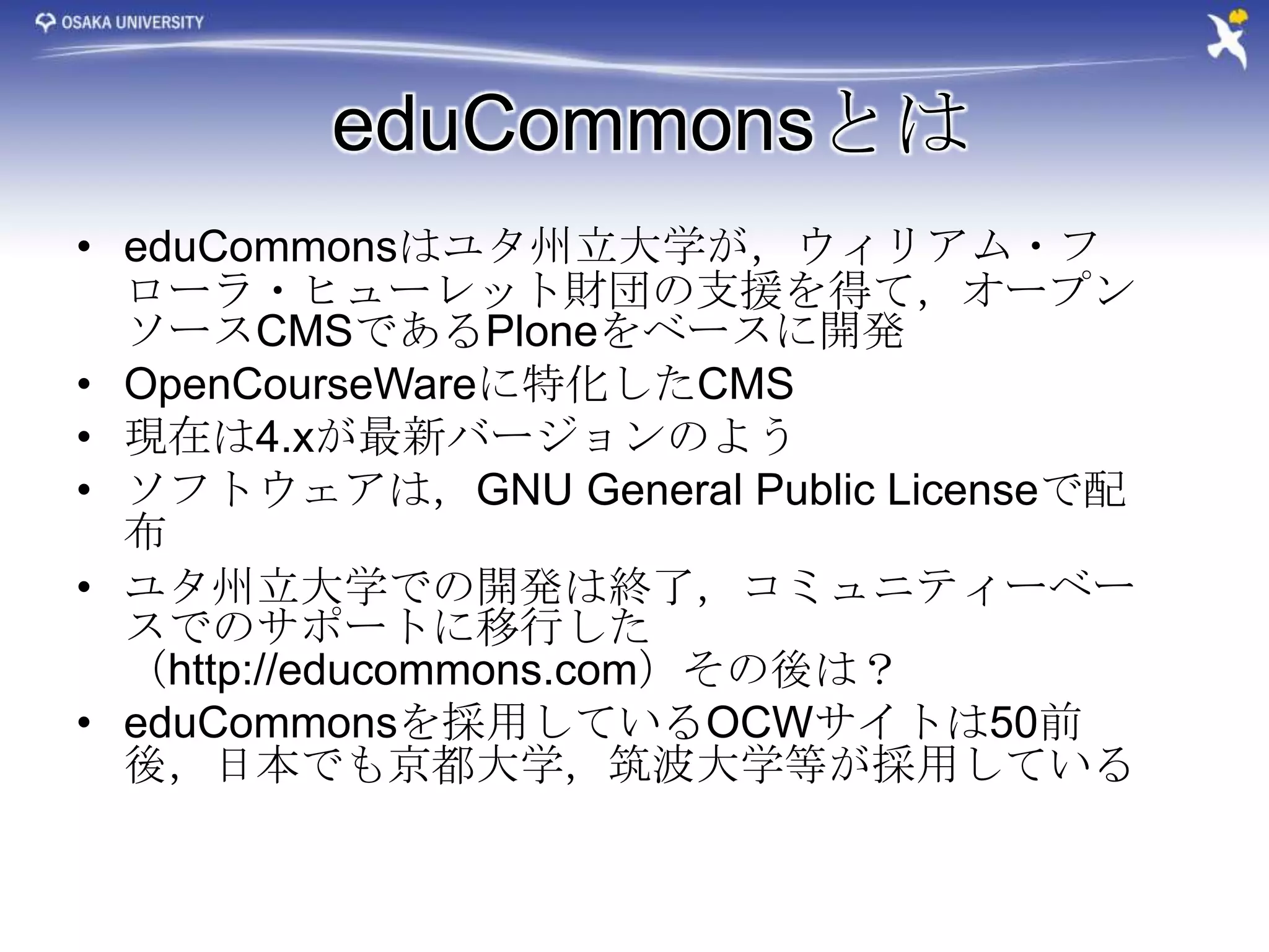 eduCommonsとは
• eduCommonsはユタ州立大学が，ウィリアム・フ
  ローラ・ヒューレット財団の支援を得て，オープン
  ソースCMSであるPloneをベースに開発
• OpenCourseWareに特化したCMS
• 現在は4.xが最新バージョンのよう
• ソフトウェアは，GNU General Public Licenseで配
  布
• ユタ州立大学での開発は終了，コミュニティーベー
  スでのサポートに移行した
  （http://educommons.com）その後は？
• eduCommonsを採用しているOCWサイトは50前
  後，日本でも京都大学，筑波大学等が採用している
 
