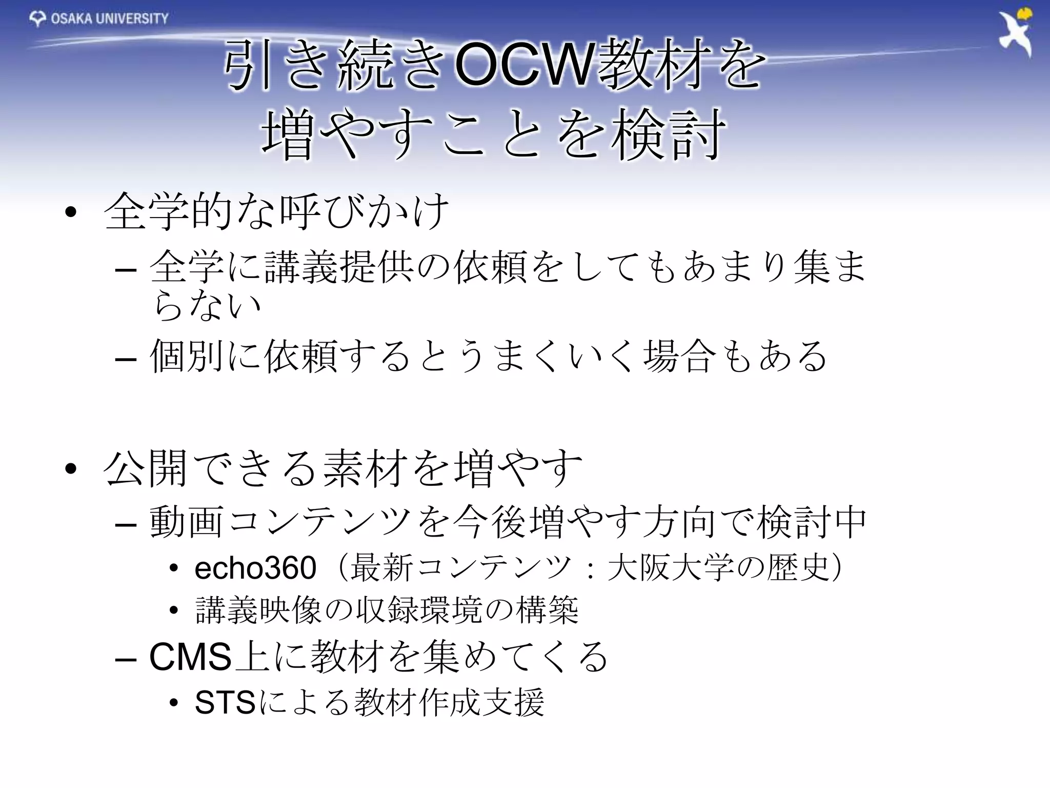 引き続きOCW教材を
     増やすことを検討
• 全学的な呼びかけ
 – 全学に講義提供の依頼をしてもあまり集ま
   らない
 – 個別に依頼するとうまくいく場合もある


• 公開できる素材を増やす
 – 動画コンテンツを今後増やす方向で検討中
  • echo360（最新コンテンツ：大阪大学の歴史）
  • 講義映像の収録環境の構築
 – CMS上に教材を集めてくる
  • STSによる教材作成支援
 