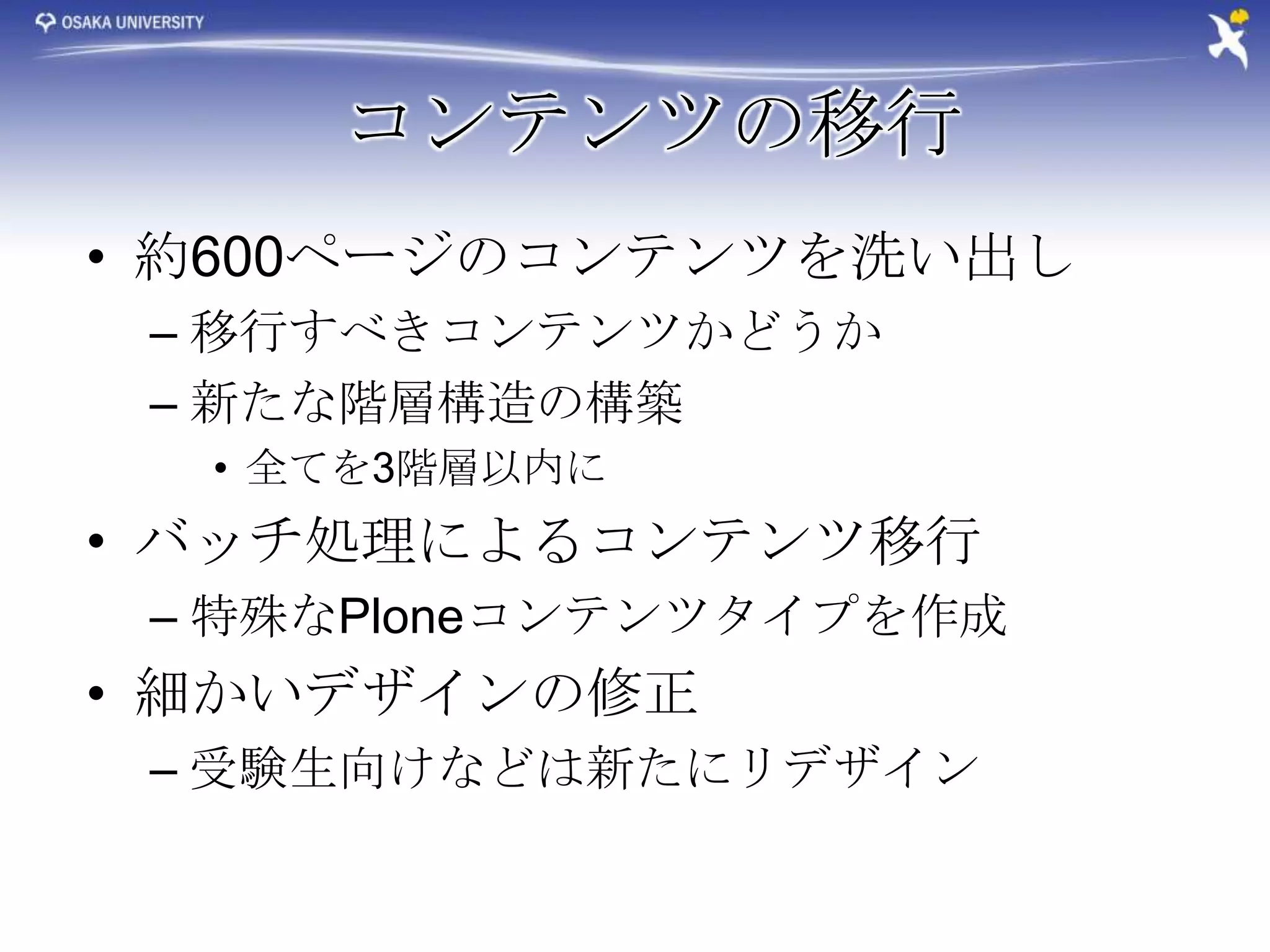 コンテンツの移行
• 約600ページのコンテンツを洗い出し
 – 移行すべきコンテンツかどうか
 – 新たな階層構造の構築
  • 全てを3階層以内に
• バッチ処理によるコンテンツ移行
 – 特殊なPloneコンテンツタイプを作成
• 細かいデザインの修正
 – 受験生向けなどは新たにリデザイン
 