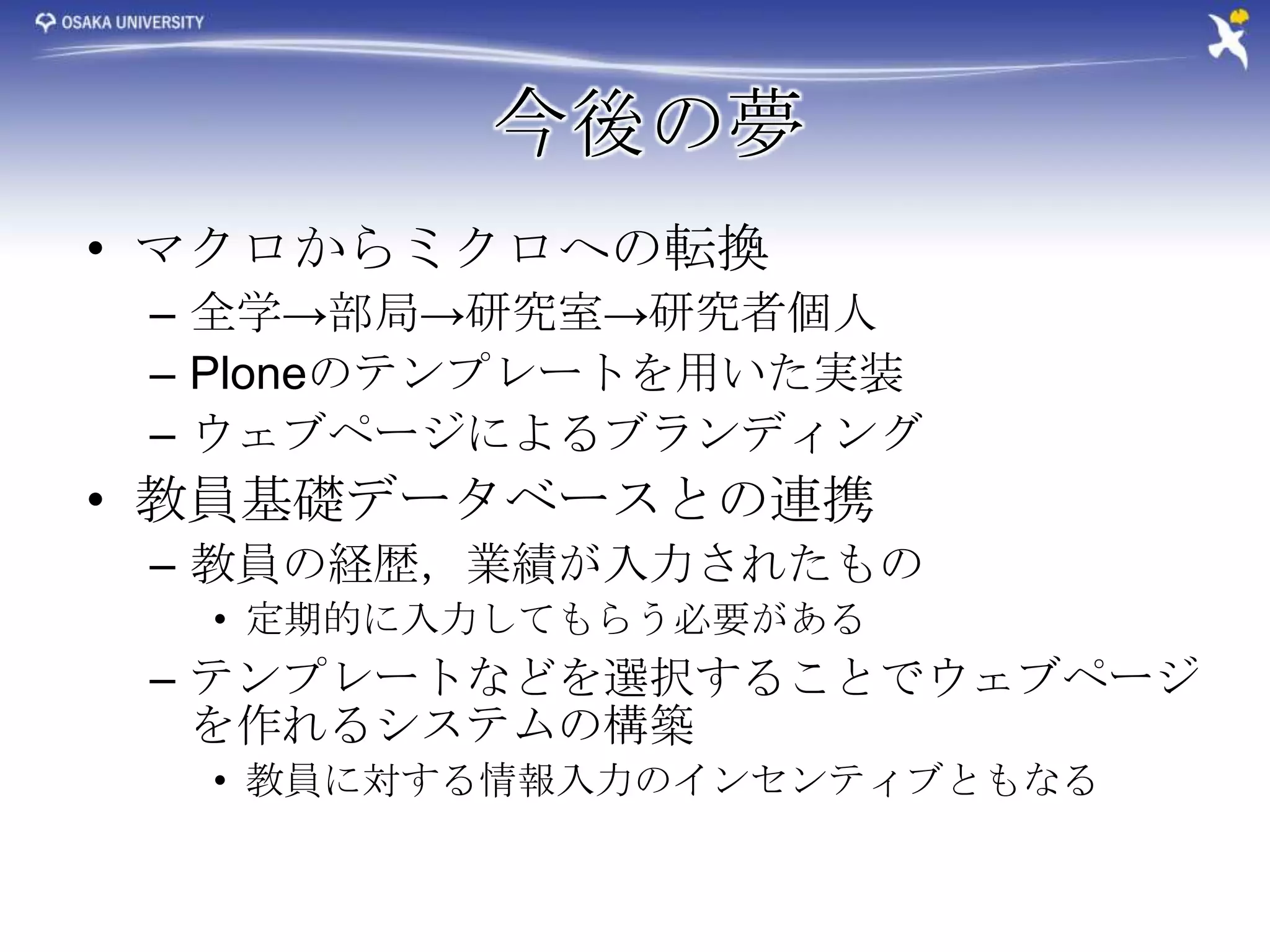 今後の夢
• マクロからミクロへの転換
 – 全学→部局→研究室→研究者個人
 – Ploneのテンプレートを用いた実装
 – ウェブページによるブランディング
• 教員基礎データベースとの連携
 – 教員の経歴，業績が入力されたもの
  • 定期的に入力してもらう必要がある
 – テンプレートなどを選択することでウェブページ
   を作れるシステムの構築
  • 教員に対する情報入力のインセンティブともなる
 