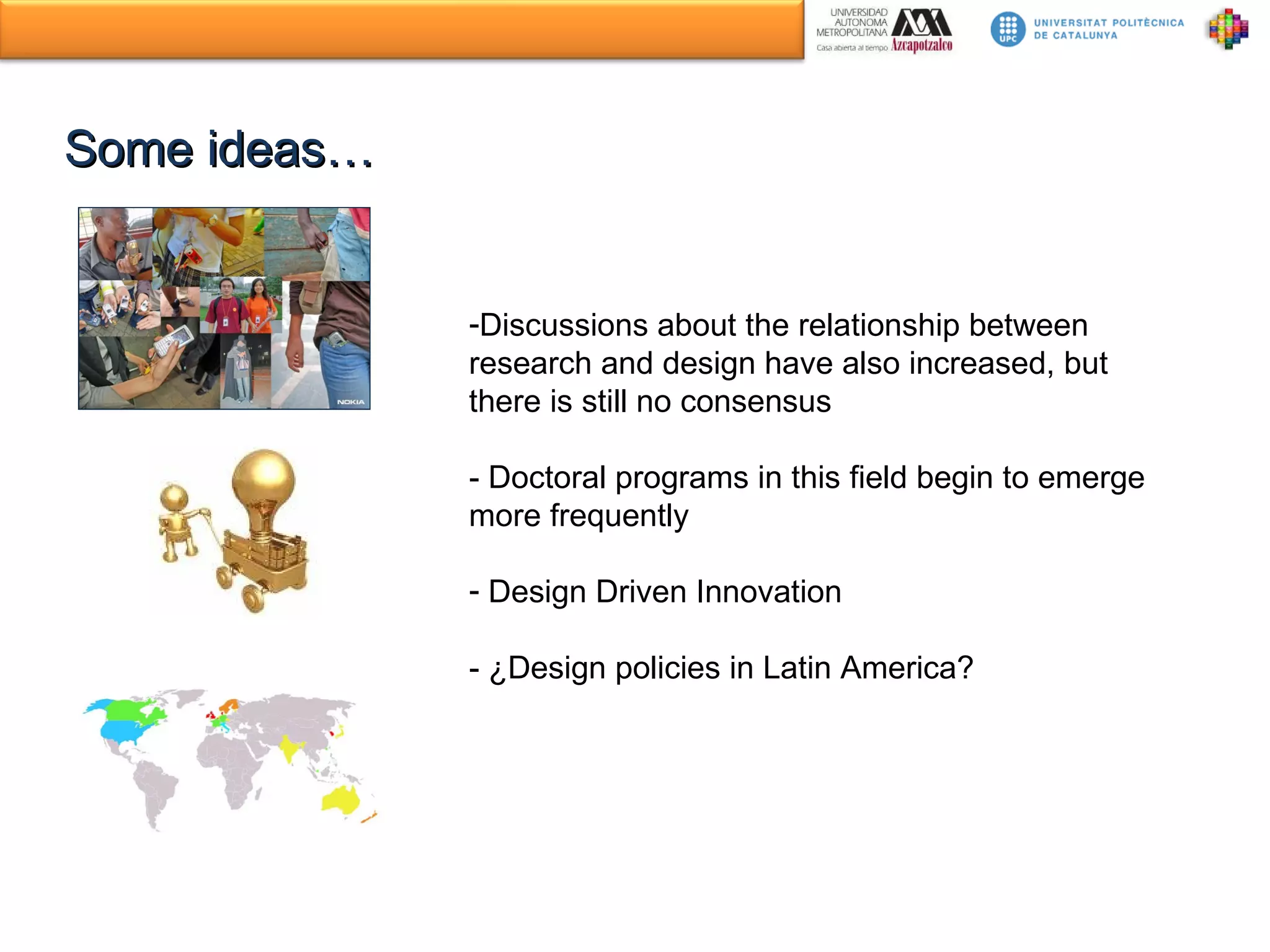 Some ideas… Discussions about the relationship between research and design have also increased, but there is still no consensus - Doctoral programs in this field begin to emerge more frequently Design Driven Innovation - ¿Design policies in Latin America? 