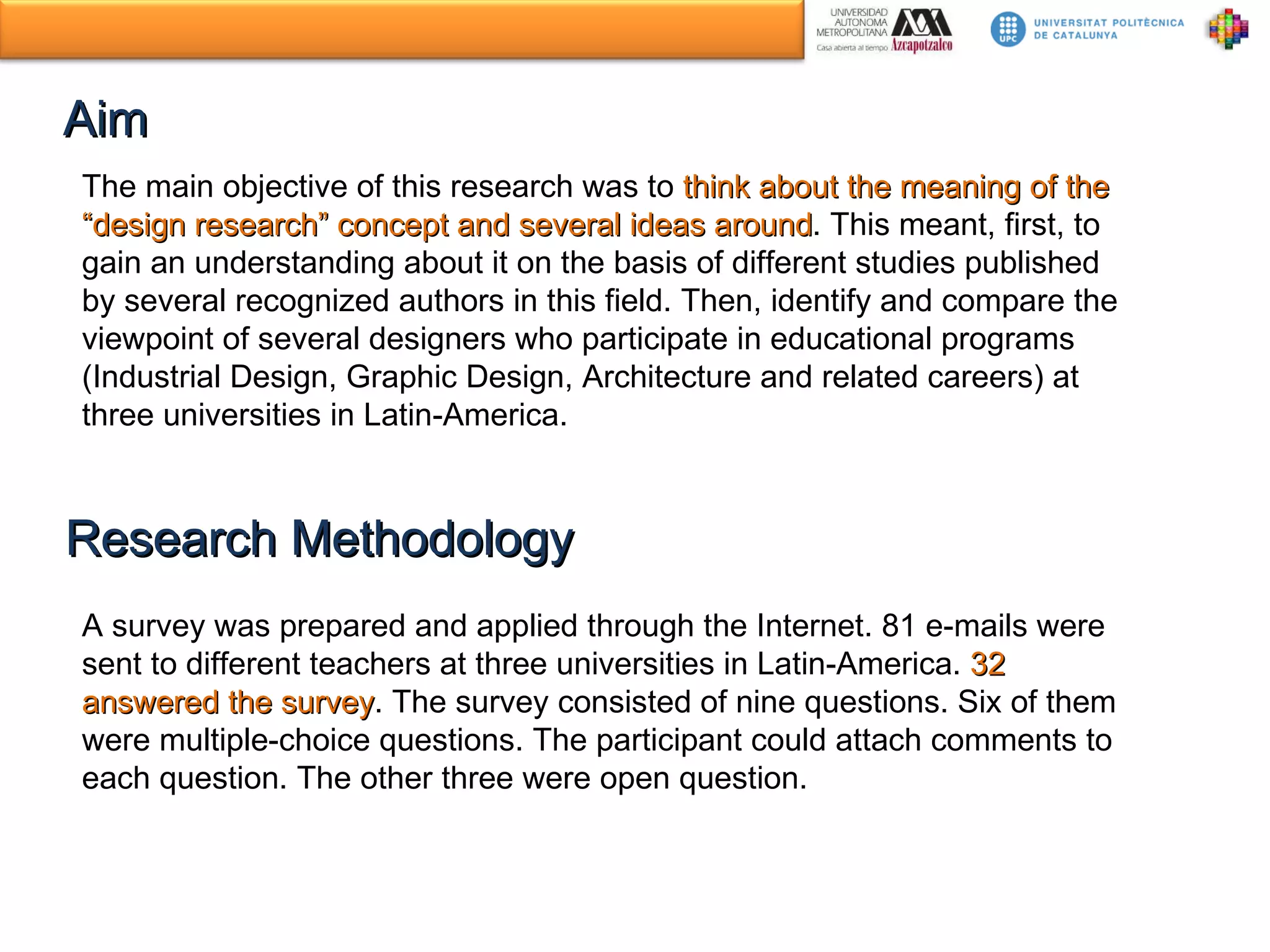 Aim The main objective of this research was to  think about the meaning of the “design research” concept and several ideas around . This meant, first, to gain an understanding about it on the basis of different studies published by several recognized authors in this field. Then, identify and compare the viewpoint of several designers who participate in educational programs (Industrial Design, Graphic Design, Architecture and related careers) at three universities in Latin-America. Research Methodology A survey was prepared and applied through the Internet. 81 e-mails were sent to different teachers at three universities in Latin-America.  32 answered the survey .  The survey consisted of nine questions. Six of them were multiple-choice questions. The participant could attach comments to each question. The other three were open question.  