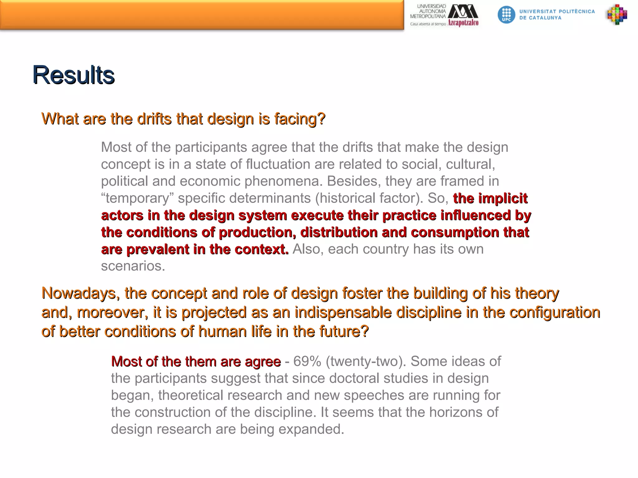 Results What are the drifts that design is facing? Most of the participants agree that the drifts that make the design concept is in a state of fluctuation are related to social, cultural, political and economic phenomena. Besides, they are framed in “temporary” specific determinants (historical factor). So,  the implicit actors in the design system execute their practice influenced by the conditions of production, distribution and consumption that are prevalent in the context.  Also, each country has its own scenarios. Nowadays, the concept and role of design foster the building of his theory and, moreover, it is projected as an indispensable discipline in the configuration of better conditions of human life in the future? Most of the them are agree  - 69% (twenty-two).  Some ideas of the participants suggest that since doctoral studies in design began, theoretical research and new speeches are running for the construction of the discipline. It seems that the horizons of design research are being expanded. 