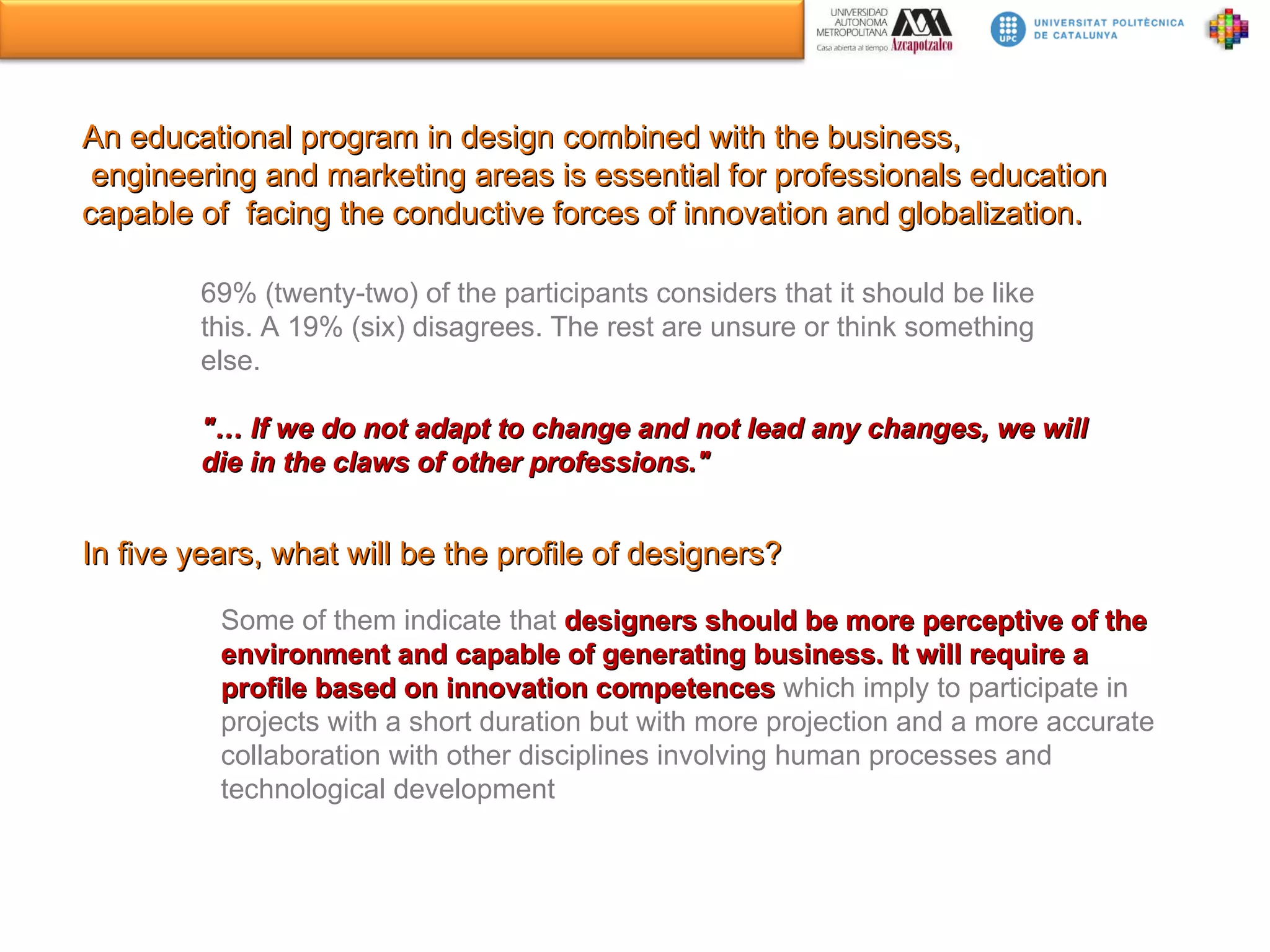 An educational program in design combined with the business, engineering and marketing areas is essential for professionals education capable of  facing the conductive forces of innovation and globalization. 69% (twenty-two) of the participants considers that it should be like this. A 19% (six) disagrees. The rest are unsure or think something else.  &quot;… If we do not adapt to change and not lead any changes, we will die in the claws of other professions.&quot; In five years, what will be the profile of designers? Some of them indicate that  designers should be more perceptive of the environment and capable of generating business. It will require a profile based on innovation competences  which imply to participate in projects with a short duration but with more projection and a more accurate collaboration with other disciplines involving human processes and technological development 