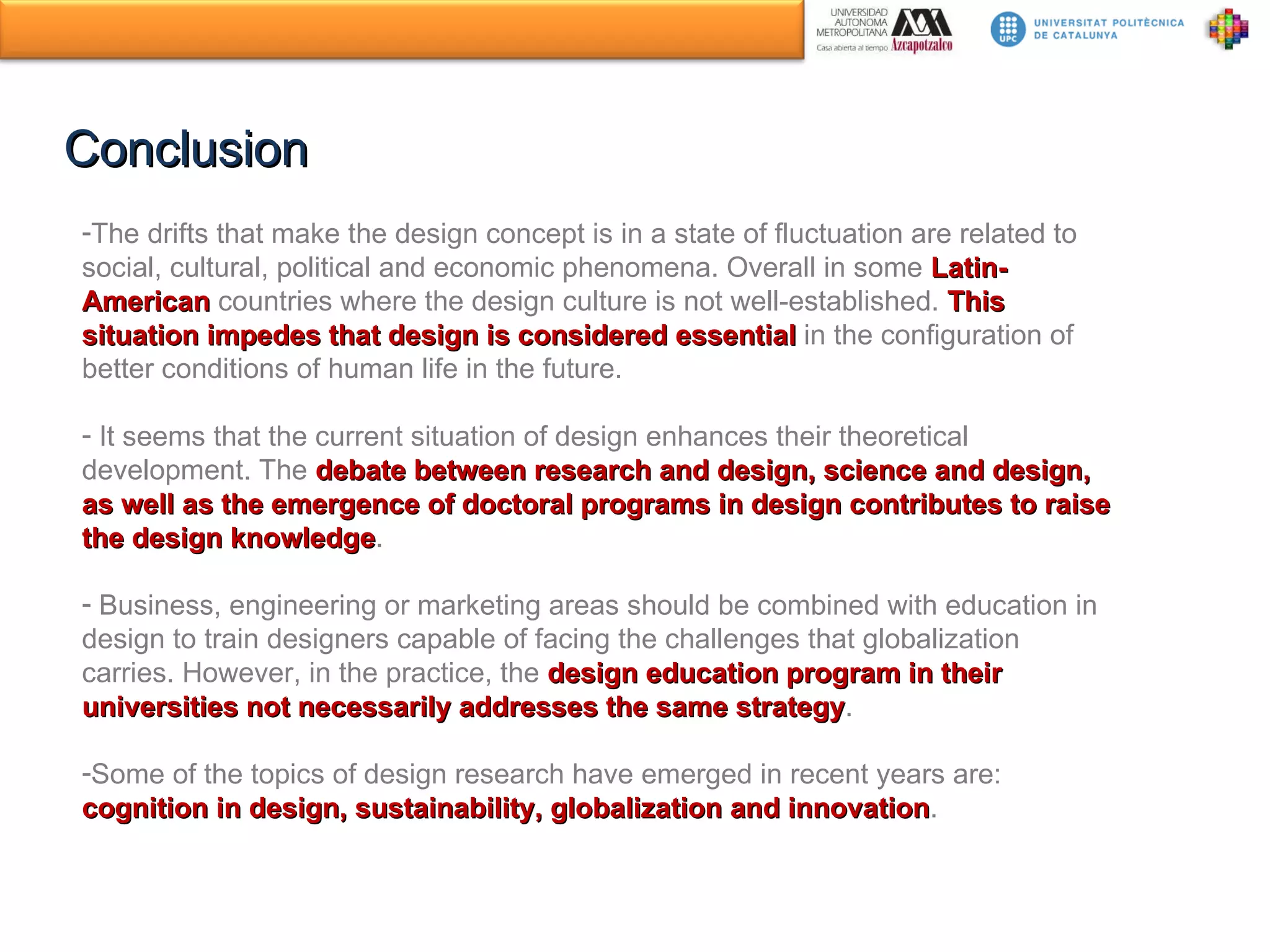Conclusion The drifts that make the design concept is in a state of fluctuation are related to social, cultural, political and economic phenomena. Overall in some  Latin-American  countries where the design culture is not well-established.  This situation impedes that design is considered essential   in the configuration of better conditions of human life in the future.  It seems that the current situation of design enhances their theoretical development. The  debate between research and design, science and design, as well as the emergence of doctoral programs in design contributes to raise the design knowledge . Business, engineering or marketing areas should be combined with education in design to train designers capable of facing the challenges that globalization carries. However, in the practice, the  design education program in their universities not necessarily addresses the same strategy . Some of the topics of design research have emerged in recent years are:  cognition in design, sustainability, globalization and innovation . 