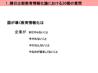 １.韓日比較教育情報化論における20個の質問




国が導く教育情報化は

  企業が   まだやらないこと

        今やれないこと

        やろうとしないこと

        やるのが望ましくないこと
 