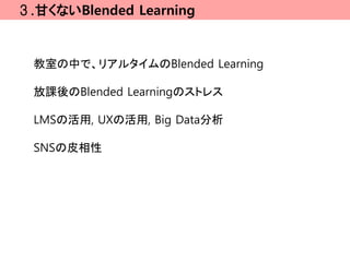 ３.甘くないBlended Learning


  教室の中で、リアルタイムのBlended Learning

  放課後のBlended Learningのストレス

  LMSの活用, UXの活用, Big Data分析

  SNSの皮相性
 
