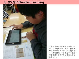 ３.甘くないBlended Learning




                         スマートパットからデジタルコン
                         テンツを読み取ることと、教科書
                         からアナログコンテンツを読み取
                         る（情報習得）ことを上手く融合
                         する授業をデザインし進めること
                         は難しい。
 