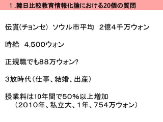 １.韓日比較教育情報化論における20個の質問


伝貰(チョンセ) ソウル市平均 ２億４千万ウォン

時給 ４,５００ウォン

正規職でも８８万ウォン?

３放時代（仕事、結婚、出産）

授業料は10年間で５０％以上増加
 （２０１０年、私立大、１年、７５４万ウォン）
 