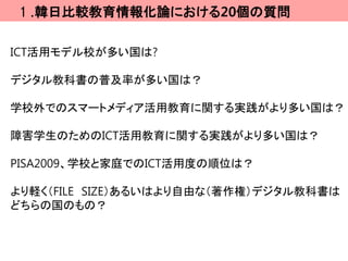 １.韓日比較教育情報化論における20個の質問

ICT活用モデル校が多い国は?

デジタル教科書の普及率が多い国は？

学校外でのスマートメディア活用教育に関する実践がより多い国は？

障害学生のためのICT活用教育に関する実践がより多い国は？

PISA2009、学校と家庭でのICT活用度の順位は？

より軽く（FILE SIZE）あるいはより自由な（著作権）デジタル教科書は
どちらの国のもの？
 