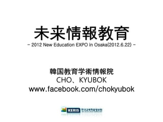 未来情報教育
- 2012 New Education EXPO in Osaka(2012.6.22) -




     韓国教育学術情報院
       CHO、KYUBOK
www.facebook.com/chokyubok
 