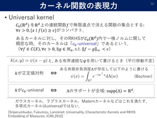 カーネル関数の表現力
• Universal kernel
50
𝐶0(ℝ 𝑑
) をℝ 𝑑
上の連続関数𝑓で無限遠点で消える関数の集合とする:
∀𝜖 > 0, {𝑥 ∣ 𝑓 𝑥 ≥ 𝜖}がコンパクト．
あるカーネルに対し，そのRKHSが𝐶0(...
