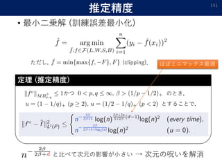 推定精度
• 最小二乗解 (訓練誤差最小化)
141
ただし， (clipping)．
かつ のとき，
とすることで，
定理 (推定精度)
と比べて次元の影響が小さい → 次元の呪いを解消
ほぼミニマックス最適
 
