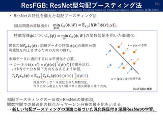 ResFGB: ResNet型勾配ブースティング法
• ResNetの特性を備えた勾配ブースティング法
min
𝜙,𝑊
ℒ 𝑛 𝜙, 𝑊 = 𝔼 𝑥,𝑦 𝑙 𝑊⊤
𝜙 𝑥 , 𝑦 .
特徴写像𝜙についℒ 𝑛 𝜙 = min
𝑊
ℒ 𝑛 𝜙, 𝑊 の関数勾配を用いた最適化.
151
[Nitanda&Suzuki: Functional Gradient Boosting based on Residual Network Perception. ICML2018]
(識別問題の経験損失)
ℎ = 𝜙(𝑥)の空間
𝐷 = {𝜙 𝑥 , 𝑦}の分類平面
関数勾配𝛻 𝜙ℒ 𝑛 𝜙 : 訓練データの特徴 𝜙(𝑥)の線形分類
可能性を向上させるための方向の群れ．
未知データに適用するには平滑化が必要．
→ カーネル𝑘 𝑥, 𝑥′
= 𝜄 𝜙 𝑥
⊤
𝜄 𝜙 𝑥′
で畳み込む．
𝜄はNNで十分な降下方向を与えるよう学習．
𝑇𝑘 𝛻 𝜙ℒ 𝑛 𝜙 = 𝔼 𝑥,𝑦 𝛻 𝜙ℒ 𝑛 𝜙 𝑥 𝜄 𝜙 𝑥
⊤
𝜄 𝜙 ⋅
残差ブロック：平滑化された関数勾配．
作り方から直交しない限り常に損失関数の降下方向．
ResFGBの概要
勾配ブースティングの一反復=ResNetの層追加．
関数空間での最適化の観点からマージン分布の最小化を示せる．
→ 新しい勾配ブースティングの理論に基づいた汎化保証付き深層ResNetの学習．
 
