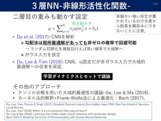 ３層NN-非線形活性化関数-
二層目の重みも動かす設定
• Du et al. (2017): CNNを解析
勾配法は局所最適解があっても非ゼロの確率で回避可能
→ ランダム初期化を複数回行えば高い確率で大域解へ
ガウス入力を仮定
• Du, Lee & Tian (2018): CNN，vj固定だが非ガウス入力で大域的
最適解への収束を保証．
159
学習ダイナミクスとセットで議論
両方動かす
その他のアプローチ
• テンソル分解を用いた大域的最適性の議論: Ge, Lee & Ma (2018).
• カーネル法的解釈+Frank-Wolfe法による最適化：Bach (2017)．
Du, Lee, Tian, Poczos & Singh (2017): Gradient Descent Learns One-hidden-layer CNN: Don’t be Afraid of Spurious
Local Minima.
Du, Lee, Tian (2018): When is a convolutional filter easy to learn?
Ge, Lee & Ma (2018): Learning one-hidden-layer neural networks with landscape design.
Bach (2017): Breaking the Curse of Dimensionality with Convex Neural Networks.
※細かい強い仮定が置
かれているので文章か
ら結果を鵜呑みにでき
ないことに注意．
 