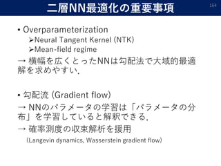 二層NN最適化の重要事項
• Overparameterization
Neural Tangent Kernel (NTK)
Mean-field regime
→ 横幅を広くとったNNは勾配法で大域的最適
解を求めやすい．
• 勾配流 (Gradient flow)
→ NNのパラメータの学習は「パラメータの分
布」を学習していると解釈できる．
→ 確率測度の収束解析を援用
(Langevin dynamics, Wasserstein gradient flow)
164
 