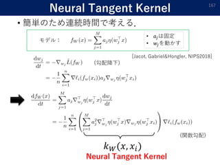 Neural Tangent Kernel
• 簡単のため連続時間で考える．
167
𝑘 𝑊(𝑥, 𝑥𝑖)
Neural Tangent Kernel
(勾配降下)
モデル：
(関数勾配)
• 𝑎𝑗は固定
• 𝑤𝑗を動かす
[Jacot, Gabriel&Hongler, NIPS2018]
 