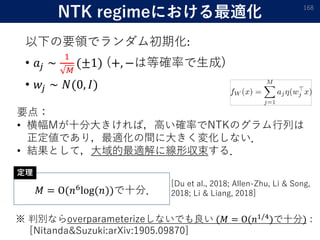 NTK regimeにおける最適化
以下の要領でランダム初期化:
• 𝑎𝑗 ∼
1
𝑀
(±1) (+, −は等確率で生成)
• 𝑤𝑗 ∼ 𝑁(0, 𝐼)
168
要点：
• 横幅Mが十分大きければ，高い確率でNTKのグラム行列は
正定値であり，最適化の間に大きく変化しない．
• 結果として，大域的最適解に線形収束する．
𝑀 = Ο(𝑛6log(𝑛))で十分．
定理
[Du et al., 2018; Allen-Zhu, Li & Song,
2018; Li & Liang, 2018]
※ 判別ならoverparameterizeしないでも良い (𝑀 = Ο(𝑛1/4)で十分) :
[Nitanda&Suzuki:arXiv:1905.09870]
 