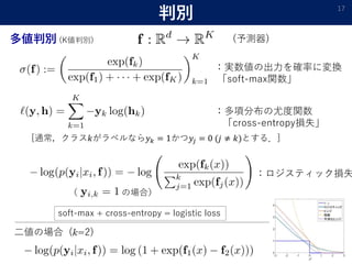 （ の場合）
判別 17
多値判別 (K値判別)
：実数値の出力を確率に変換
「soft-max関数」
：多項分布の尤度関数
「cross-entropy損失」
[通常，クラス𝑘がラベルなら𝑦 𝑘 = 1かつ𝑦𝑗 = 0 (𝑗 ≠ 𝑘)とする．]
：ロジスティック損失
二値の場合 ( =2)
(予測器)
soft-max + cross-entropy = logistic loss
 