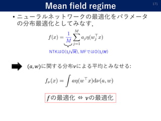 Mean field regime
• ニューラルネットワークの最適化をパラメータ
の分布最適化としてみなす．
171
NTKはO(1/ 𝑀), MFではO(1/𝑀)
(𝑎, 𝑤)に関する分布𝜈による平均とみなせる:
𝑓の最適化 ⇔ 𝜈の最適化
 