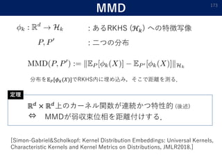MMD
: あるRKHS (ℋ𝑘) への特徴写像
173
: 二つの分布
ℝ 𝑑 × ℝ 𝑑上のカーネル関数が連続かつ特性的 (後述)
⇔ MMDが弱収束位相を距離付けする．
[Simon-Gabriel&Scholkopf: Kernel Distribution Embeddings: Universal Kernels,
Characteristic Kernels and Kernel Metrics on Distributions, JMLR2018.]
定理
分布を𝔼 𝑃[𝜙 𝑘(𝑋)]でRKHS内に埋め込み，そこで距離を測る．
 