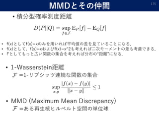 MMDとその仲間
• 積分型確率測度距離
175
• f(x)としてf(x)=xのみを用いれば平均値の差を見ていることになる．
• f(x)として，f(x)=xおよびf(x)=x^2も考えれば二次モーメントの差も考慮できる．
• Fとしてもっと広い関数の集合を考えれば分布の“距離”になる．
• 1-Wasserstein距離
=1-リプシッツ連続な関数の集合
• MMD (Maximum Mean Discrepancy)
=ある再生核ヒルベルト空間の単位球
 