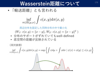 Wasserstein距離について
• 「輸送距離」とも言われる
176
周辺分布を固定した同時分布の中で最小化
（双対表現）
• 分布のサポートがずれていてもwell-defined
• 底空間の距離が反映されている
 