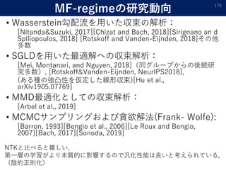 MF-regimeの研究動向
• Wasserstein勾配流を用いた収束の解析：
[Nitanda&Suzuki, 2017][Chizat and Bach, 2018][Sirignano an d
Spiliopoulos, 2018] [Rotskoff and Vanden-Eijnden, 2018]その他
多数
• SGLDを用いた最適解への収束解析：
[Mei, Montanari, and Nguyen, 2018]（同グループからの後続研
究多数）, [Rotskoff&Vanden-Eijnden, NeurIPS2018],
(ある種の強凸性を仮定した線形収束)[Hu et al.,
arXiv1905.07769]
• MMD最適化としての収束解析：
[Arbel et al., 2019]
• MCMCサンプリングおよび貪欲解法(Frank- Wolfe):
[Barron, 1993][Bengio et al., 2006][Le Roux and Bengio,
2007][Bach, 2017][Sonoda, 2019]
178
NTKと比べると難しい．
第一層の学習がより本質的に影響するので汎化性能は良いと考えられている．
（陰的正則化）
 