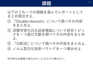課題
以下のうち一つの課題を選んでレポートとして
まとめ提出せよ．
① 「Double-descent」について調べその内容
をまとめよ．
② 深層学習の汎化誤差理論について研究トピッ
クを一つ選び文献を調べてその内容をまとめ
よ．
③ 「勾配流」について調べその内容をまとめよ．
④ ノルム型汎化誤差バウンドを一つ導出せよ．
※内容は本講義で扱わなかったものでも構わない．
182
 