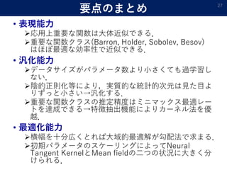 要点のまとめ
• 表現能力
応用上重要な関数は大体近似できる．
重要な関数クラス(Barron, Holder, Sobolev, Besov)
はほぼ最適な効率性で近似できる．
• 汎化能力
データサイズがパラメータ数より小さくても過学習し
ない．
陰的正則化等により，実質的な統計的次元は見た目よ
りずっと小さい→汎化する．
重要な関数クラスの推定精度はミニマックス最適レー
トを達成できる→特徴抽出機能によりカーネル法を優
越．
• 最適化能力
横幅を十分広くとれば大域的最適解が勾配法で求まる．
初期パラメータのスケーリングによってNeural
Tangent KernelとMean fieldの二つの状況に大きく分
けられる．
27
 