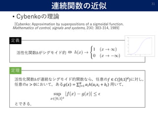連続関数の近似
• Cybenkoの理論
[Cybenko: Approximation by superpositions of a sigmoidal function.
Mathematics of control, signals and systems, 2(4): 303-314, 1989]
31
活性化関数 がシグモイド的 ⇔
定理
活性化関数 が連続なシグモイド的関数なら，任意の𝑓 ∈ 𝐶( 0,1 𝑑
)に対し，
任意の𝜖 > 0において，ある𝑔 𝑥 = 𝑗=1
𝑁
𝛼𝑖ℎ 𝑎𝑖 𝑥𝑖 + 𝑏𝑖 用いて，
とできる．
定義
 