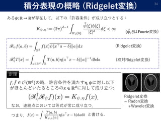 積分表現の概略 (Ridgelet変換) 34
ある𝜓: ℝ → ℝが存在して，以下の「許容条件」が成り立つとする：
( 𝜓, 𝜂はFourie変換)
(Ridgelet変換)
(双対Ridgelet変換)
𝑓, 𝑓 ∈ 𝐿1(ℝ 𝑑)の時，許容条件を満たす𝜂, 𝜓に対し以下
がほとんどいたるところの𝑥 ∈ ℝ 𝑑に対して成り立つ:
定理
なお，連続点においては等式が常に成り立つ．
.
つまり， と書ける.
Ridgelet変換
= Radon変換
+Wavelet変換
 