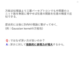 万能近似理論より三層パーセプトロンでも中間層のユ
ニット数を無限に増やせば任意の関数を任意の精度で近
似できる．
歴史的には後にSVMの理論に繋がってゆく．
(例：Gaussian kernelの万能性)
Q : ではなぜ深い方が良いのか？
A : 深さに対して指数的に表現力が増大するから．
35
 