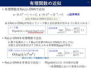 有理関数の近似
• 有理関数をReLU-DNNで近似
40
: r次多項式
あるReLU-DNN が存在してノード数と近似誤差が次のように抑えられる：
ノード数 近似誤差
をReLU-DNNで近似したい
• ReLU-DNNを有理関数で近似
-層で各層のノード数 の任意のReLU-DNN に対しては，
次数と近似誤差が以下で抑えられる有理関数𝑝/𝑞が存在：
次数（分母qと分子pの次数の最大値） 近似誤差
深さに対して指数的に増大
• ReLU-DNNを多項式で近似： の次数が必要
→有理関数に比べて表現力が低い
 