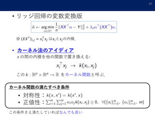 • リッジ回帰の変数変換版
44
※ 𝑋𝑋⊤
𝑖,𝑗 = 𝑥𝑖
⊤
𝑥𝑗 は𝑥𝑖と𝑥𝑗の内積．
• カーネル法のアイディア
x の間の内積を他の関数で置き換える:
この をカーネル関数と呼ぶ．
カーネル関数の満たすべき条件
• 対称性：
• 正値性：
この条件さえ満たしていればなんでも良い
 