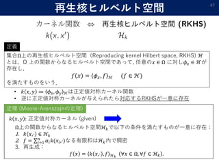 再生核ヒルベルト空間 47
集合Ω上の再生核ヒルベルト空間（Reproducing kernel Hilbert space, RKHS) ℋ
とは，Ω 上の関数からなるヒルベルト空間であって, 任意の𝑥 ∈ Ω に対し𝜙 𝑥 ∈ ℋが
存在し,
𝑓 𝑥 = 𝜙 𝑥, 𝑓 ℋ (𝑓 ∈ ℋ)
を満たすものをいう．
定義
• 𝑘 𝑥, 𝑦 ≔ 𝜙 𝑥, 𝜙 𝑦 ℋは正定値対称カーネル関数
• 逆に正定値対称カーネルが与えられたら対応するRKHSが一意に存在
𝑘 𝑥, 𝑦 : 正定値対称カーネル (given)
Ω上の関数からなるヒルベルト空間ℋ𝑘で以下の条件を満たすものが一意に存在：
1. 𝑘 𝑥,⋅ ∈ ℋ𝑘
2. 𝑓 = 𝑖=1
𝑛
𝛼𝑖 𝑘(𝑥𝑖,⋅)なる有限和はℋ𝑘内で稠密
3. 再生成：
𝑓 𝑥 = 𝑘 𝑥,⋅ , 𝑓 ℋ 𝑘
∀𝑥 ∈ Ω, ∀𝑓 ∈ ℋ𝑘 .
定理 (Moore-Aronszajnの定理)
 