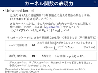 カーネル関数の表現力
• Universal kernel
50
𝐶0(ℝ 𝑑
) をℝ 𝑑
上の連続関数𝑓で無限遠点で消える関数の集合とする:
∀𝜖 > 0, {𝑥 ∣ 𝑓 𝑥 ≥ 𝜖}がコンパクト．
あるカーネルに対し，そのRKHSが𝐶0(ℝ 𝑑
)内で一様ノルムに関して
稠密な時，そのカーネルは「𝑐0-universal」であるという．
（∀𝑓 ∈ 𝐶 𝑋 , ∀𝜖 > 0, ∃𝑔 ∈ ℋ𝑘, s.t. 𝑓 − 𝑔 ∞ < 𝜖）
[Sriperumbudur, Fukumizu, Lanckriet: Universality, Characteristic Kernels and RKHS
Embedding of Measures, ICML2010]
と, ある有界連続な𝜓を用いて書けるとき（平行移動不変）
𝑘が正定値対称
ある有限非負測度Λが存在して以下のように書ける
⇔
𝑘が𝑐0-univeral ⇔ Λのサポートが全域: supp Λ = ℝ 𝑑.
ガウスカーネル，ラプラスカーネル，Maternカーネルなどはこれを満たす．
多項式カーネルはuniversalではない．
(Bochner)
 