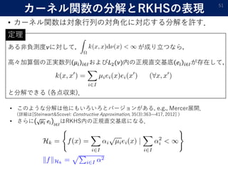 ある非負測度𝜈に対して， が成り立つなら，
高々加算個の正実数列 𝜇𝑖 𝑖∈𝐼および𝐿2(𝜈)内の正規直交基底 𝑒𝑖 𝑖∈𝐼が存在して，
と分解できる (各点収束)．
カーネル関数の分解とRKHSの表現
• カーネル関数は対象行列の対角化に対応する分解を許す．
51
• このような分解は他にもいろいろとバージョンがある, e.g., Mercer展開．
（詳細は[Steinwart&Scovel: Constructive Approximation, 35(3):363—417, 2012] ）
• さらに 𝜇𝑖 𝑒𝑖 𝑖∈𝐼
はRKHS内の正規直交基底になる．
定理
 