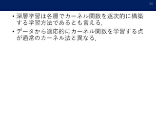 • 深層学習は各層でカーネル関数を逐次的に構築
する学習方法であるとも言える．
• データから適応的にカーネル関数を学習する点
が通常のカーネル法と異なる．
56
 