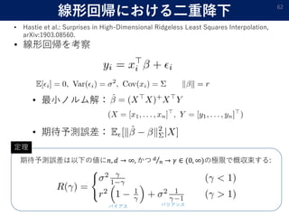 線形回帰における二重降下 62
• Hastie et al.: Surprises in High-Dimensional Ridgeless Least Squares Interpolation,
arXiv:1903.08560.
• 線形回帰を考察
• 最小ノルム解：
• 期待予測誤差：
期待予測誤差は以下の値に𝑛, 𝑑 → ∞, かつ 𝑑
𝑛 → 𝛾 ∈ (0, ∞)の極限で概収束する:
バリアンスバイアス
定理
 