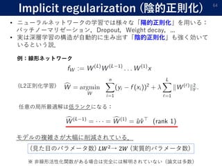 Implicit regularization (陰的正則化) 64
• ニューラルネットワークの学習では様々な「陽的正則化」を用いる：
バッチノーマリゼーション，Dropout，Weight decay，...
• 実は深層学習の構造が自動的に生み出す「陰的正則化」も強く効いて
いるという説．
例：線形ネットワーク
(L2正則化学習)
任意の局所最適解は低ランクになる：
モデルの複雑さが大幅に削減されている．
※ 非線形活性化関数がある場合は完全には解明されていない（論文は多数）
(見た目のパラメータ数) 𝐿𝑊2→ 2𝑊 (実質的パラメータ数)
 