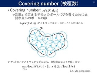 Covering number (被覆数)
• Covering number:
距離𝑑 で定まる半径 𝜖 のボールでℱを覆うために必
要な最小のボールの数
72
ℱ が 次元パラメトリックモデルなら，典型的には以下が成り立つ．
c.f., VC-dimension.
log(𝒩(ℱ, 𝑑, 𝜖)) は“メトリックエントロピー” とも呼ばれる．
 
