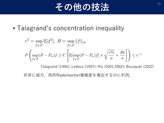 その他の技法
• Talagrand’s concentration inequality
75
Talagrand (1996); Ledoux (1997); Rio (2001,2002); Bousquet (2002)
非常に強力．局所Rademacher複雑度を導出するのに利用．
 