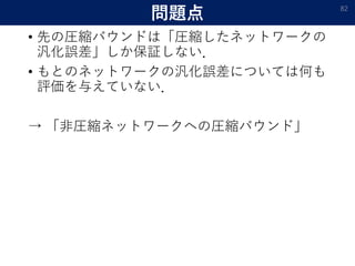 問題点
• 先の圧縮バウンドは「圧縮したネットワークの
汎化誤差」しか保証しない．
• もとのネットワークの汎化誤差については何も
評価を与えていない．
→ 「非圧縮ネットワークへの圧縮バウンド」
82
 