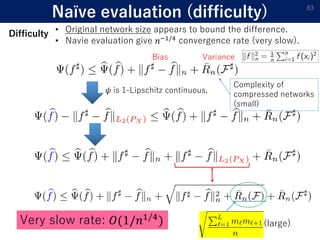 Naïve evaluation (difficulty) 83
Complexity of
compressed networks
(small)
Bias Variance
𝜓 is 1-Lipschitz continuous.
(large)Very slow rate: 𝑂(1/𝑛1/4
)
• Original network size appears to bound the difference.
• Navie evaluation give 𝑛−1/4 convergence rate (very slow).
Difficulty
 